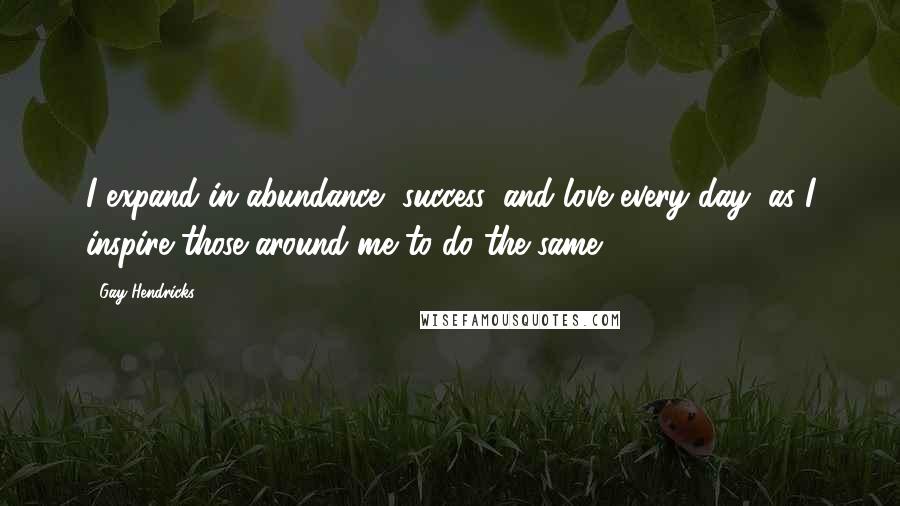 Gay Hendricks Quotes: I expand in abundance, success, and love every day, as I inspire those around me to do the same.