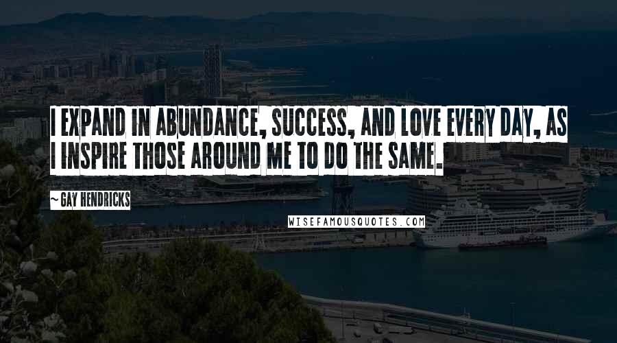 Gay Hendricks Quotes: I expand in abundance, success, and love every day, as I inspire those around me to do the same.