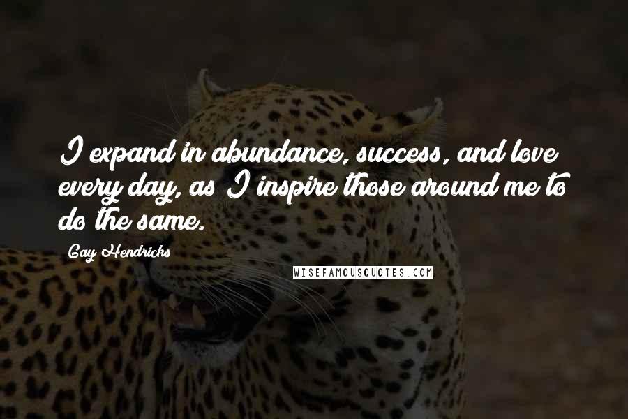 Gay Hendricks Quotes: I expand in abundance, success, and love every day, as I inspire those around me to do the same.