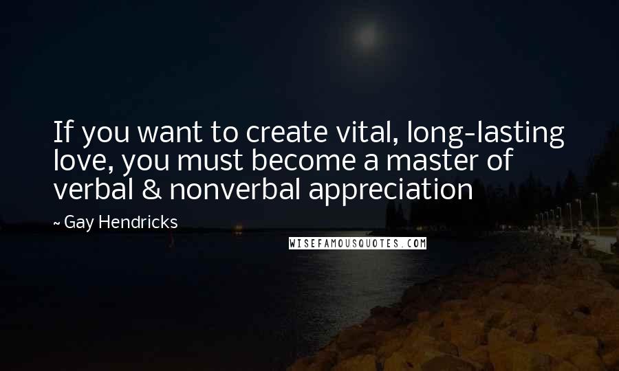 Gay Hendricks Quotes: If you want to create vital, long-lasting love, you must become a master of verbal & nonverbal appreciation