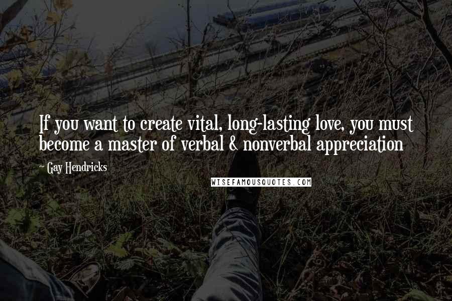 Gay Hendricks Quotes: If you want to create vital, long-lasting love, you must become a master of verbal & nonverbal appreciation