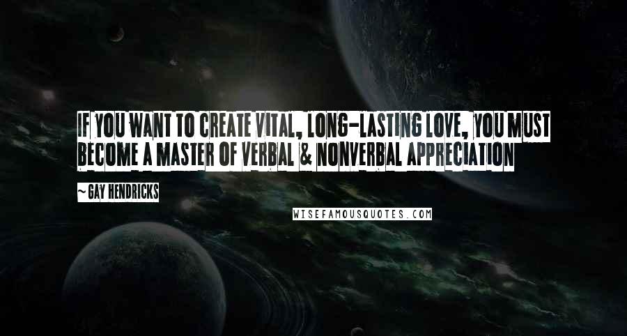 Gay Hendricks Quotes: If you want to create vital, long-lasting love, you must become a master of verbal & nonverbal appreciation