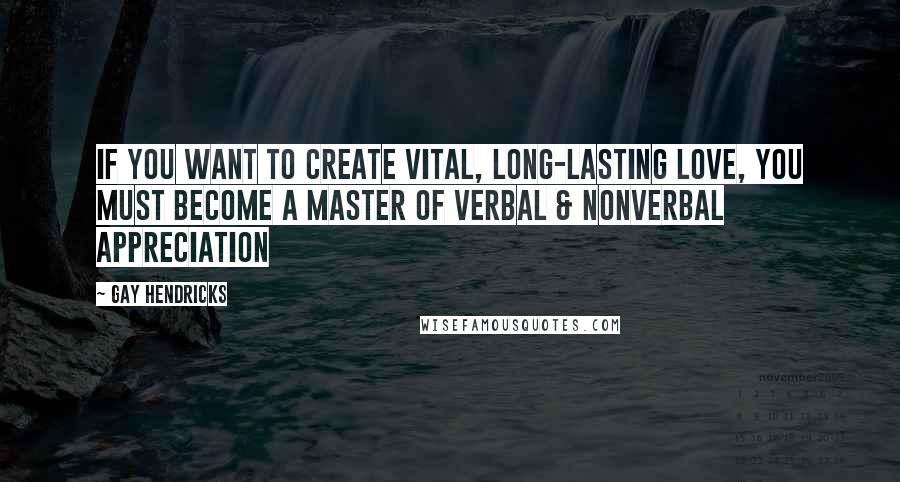 Gay Hendricks Quotes: If you want to create vital, long-lasting love, you must become a master of verbal & nonverbal appreciation