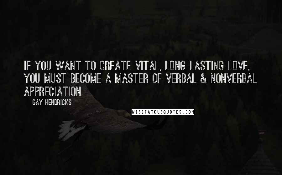 Gay Hendricks Quotes: If you want to create vital, long-lasting love, you must become a master of verbal & nonverbal appreciation