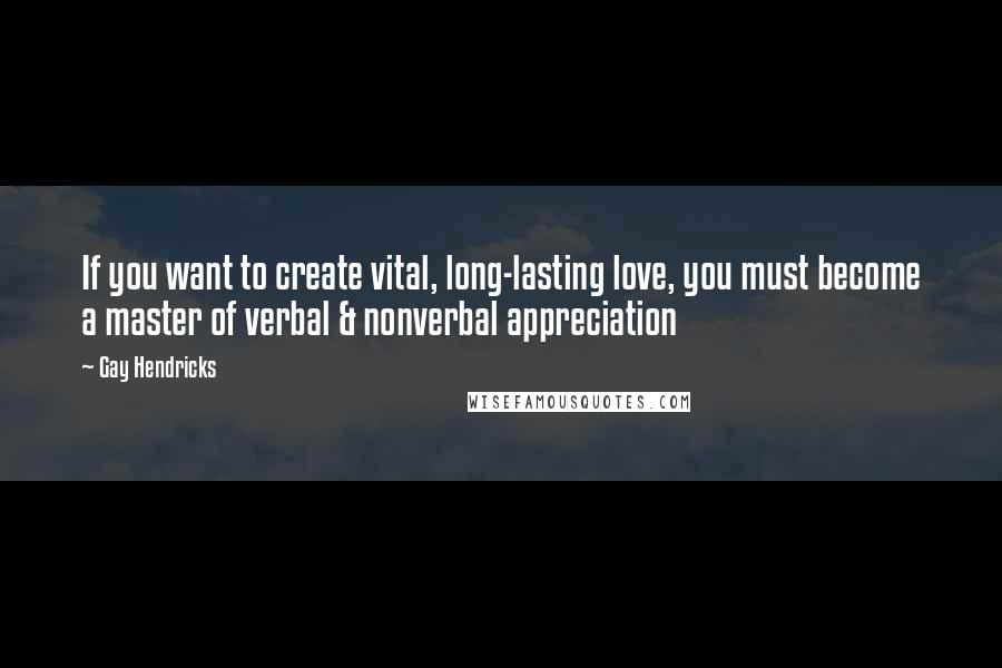 Gay Hendricks Quotes: If you want to create vital, long-lasting love, you must become a master of verbal & nonverbal appreciation