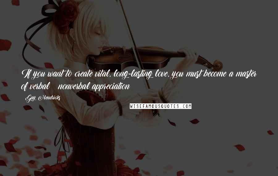 Gay Hendricks Quotes: If you want to create vital, long-lasting love, you must become a master of verbal & nonverbal appreciation