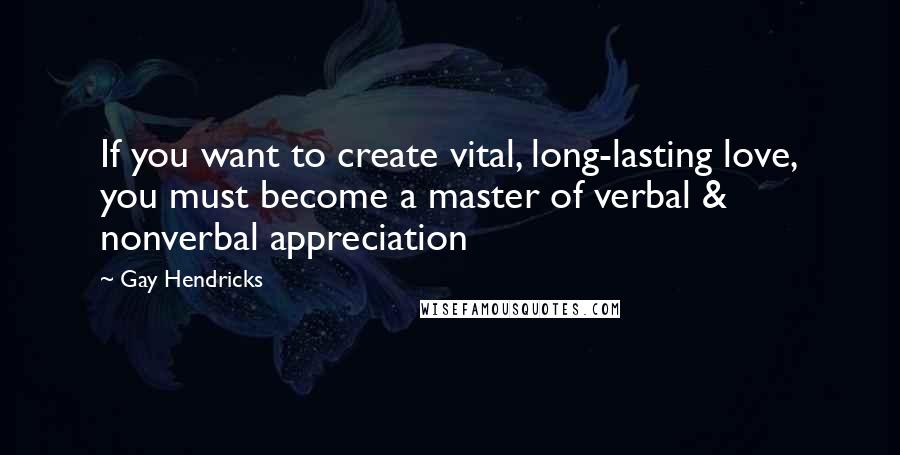 Gay Hendricks Quotes: If you want to create vital, long-lasting love, you must become a master of verbal & nonverbal appreciation