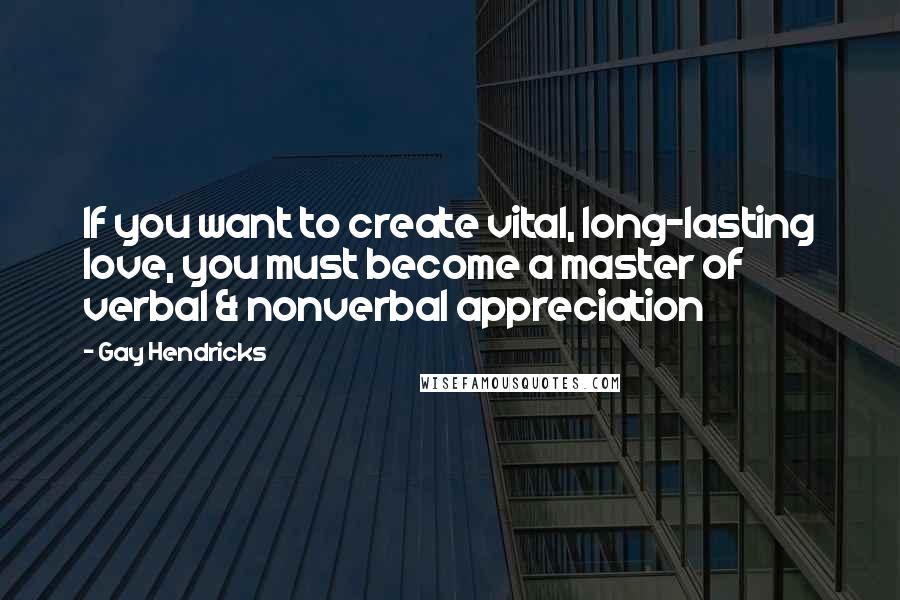 Gay Hendricks Quotes: If you want to create vital, long-lasting love, you must become a master of verbal & nonverbal appreciation