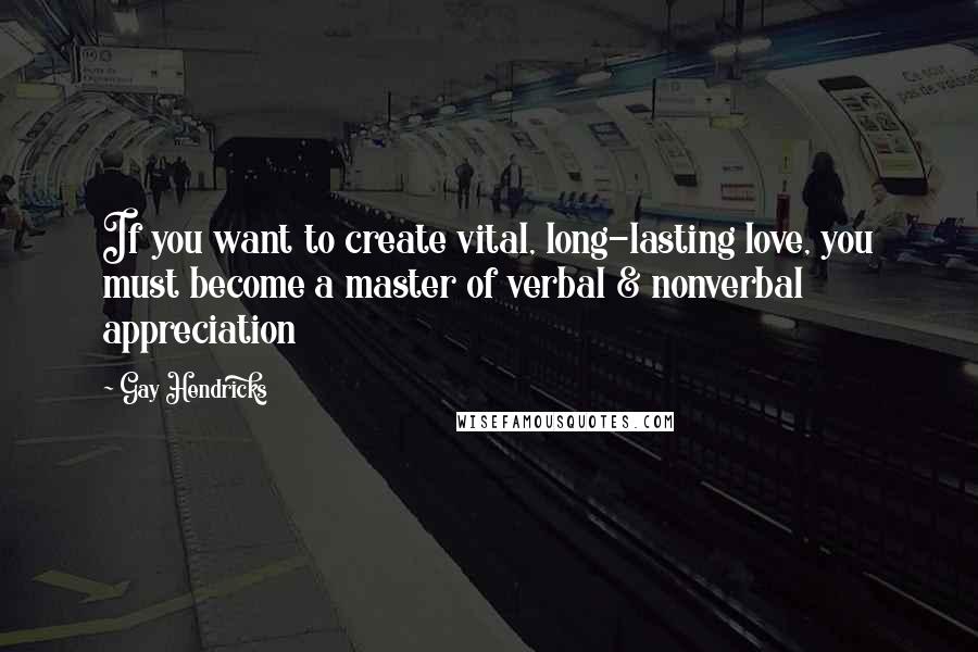 Gay Hendricks Quotes: If you want to create vital, long-lasting love, you must become a master of verbal & nonverbal appreciation