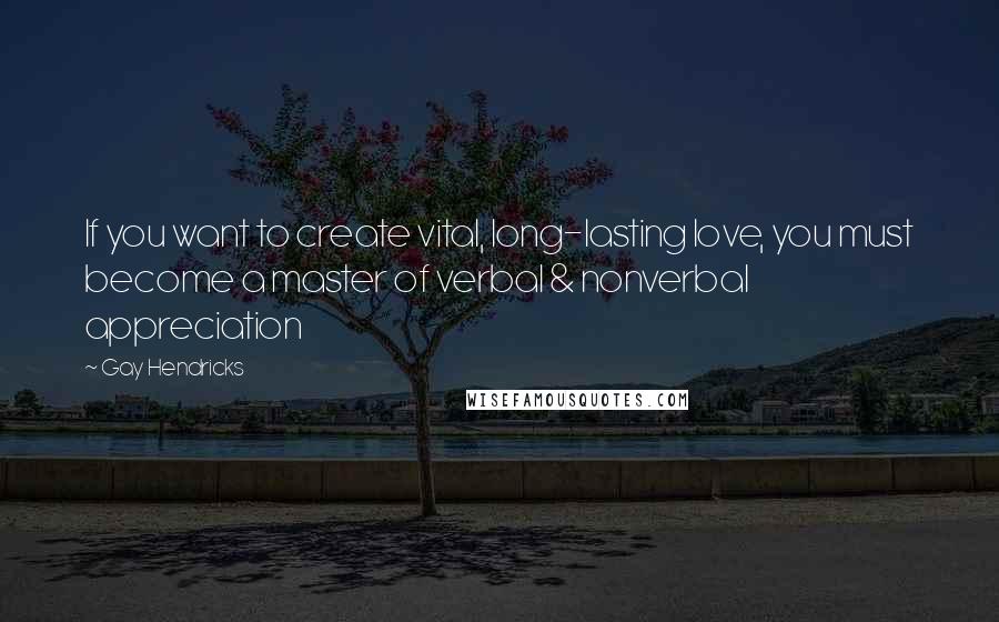 Gay Hendricks Quotes: If you want to create vital, long-lasting love, you must become a master of verbal & nonverbal appreciation