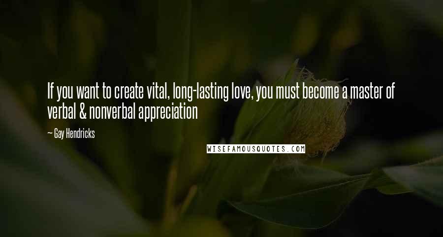 Gay Hendricks Quotes: If you want to create vital, long-lasting love, you must become a master of verbal & nonverbal appreciation