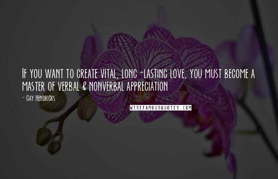 Gay Hendricks Quotes: If you want to create vital, long-lasting love, you must become a master of verbal & nonverbal appreciation