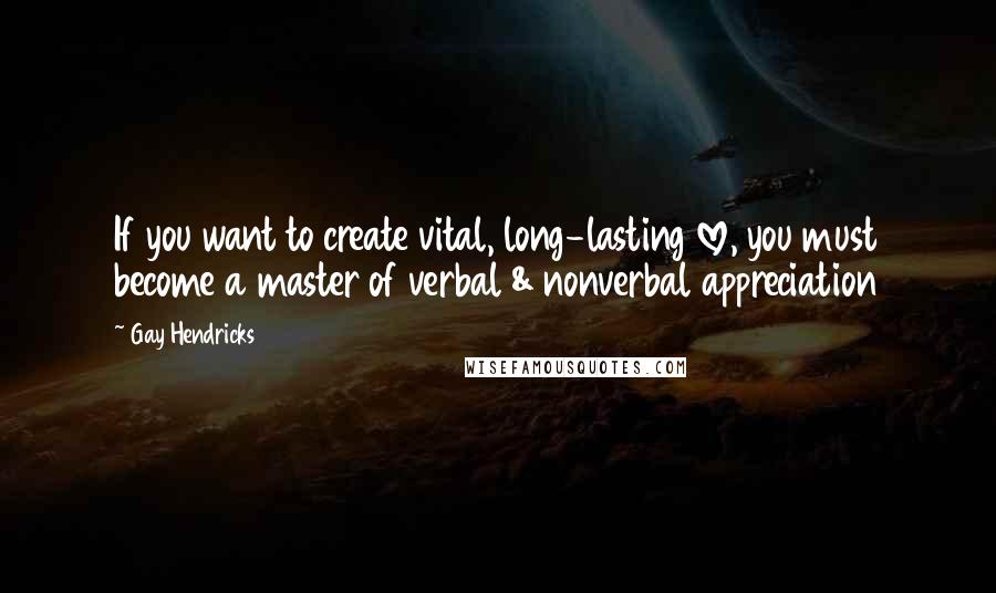 Gay Hendricks Quotes: If you want to create vital, long-lasting love, you must become a master of verbal & nonverbal appreciation