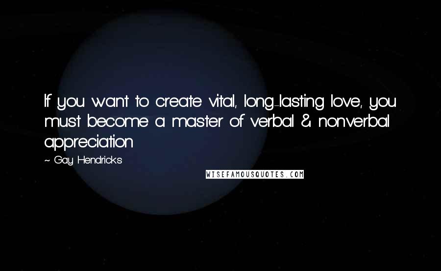 Gay Hendricks Quotes: If you want to create vital, long-lasting love, you must become a master of verbal & nonverbal appreciation