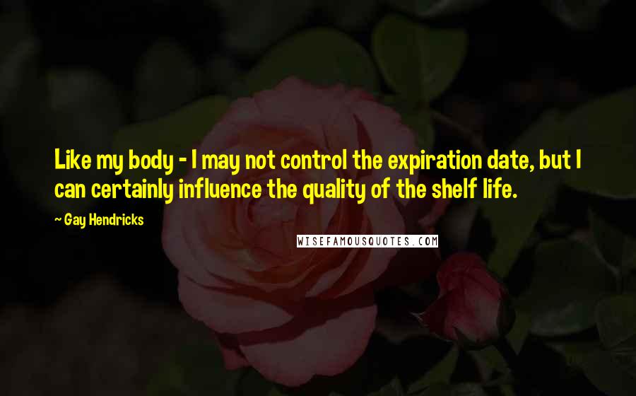 Gay Hendricks Quotes: Like my body - I may not control the expiration date, but I can certainly influence the quality of the shelf life.