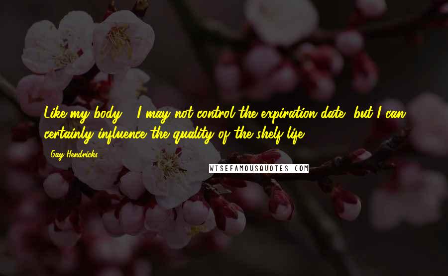 Gay Hendricks Quotes: Like my body - I may not control the expiration date, but I can certainly influence the quality of the shelf life.