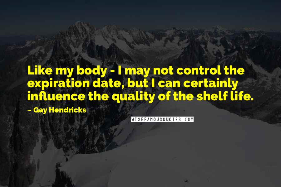 Gay Hendricks Quotes: Like my body - I may not control the expiration date, but I can certainly influence the quality of the shelf life.