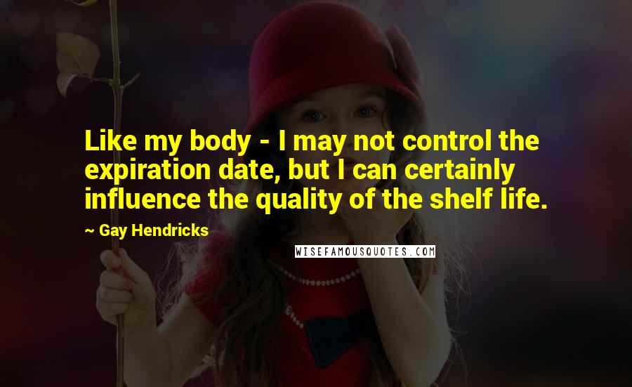 Gay Hendricks Quotes: Like my body - I may not control the expiration date, but I can certainly influence the quality of the shelf life.