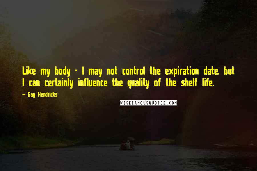 Gay Hendricks Quotes: Like my body - I may not control the expiration date, but I can certainly influence the quality of the shelf life.