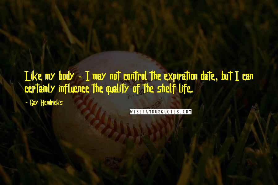 Gay Hendricks Quotes: Like my body - I may not control the expiration date, but I can certainly influence the quality of the shelf life.