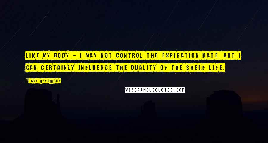 Gay Hendricks Quotes: Like my body - I may not control the expiration date, but I can certainly influence the quality of the shelf life.