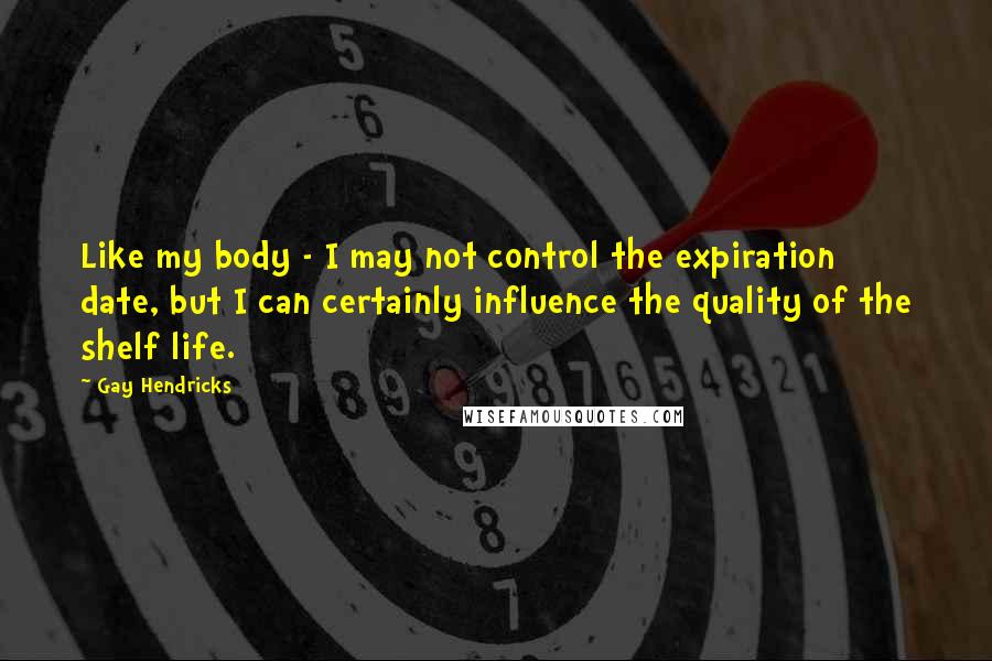 Gay Hendricks Quotes: Like my body - I may not control the expiration date, but I can certainly influence the quality of the shelf life.