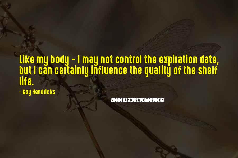 Gay Hendricks Quotes: Like my body - I may not control the expiration date, but I can certainly influence the quality of the shelf life.