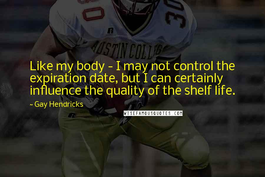 Gay Hendricks Quotes: Like my body - I may not control the expiration date, but I can certainly influence the quality of the shelf life.