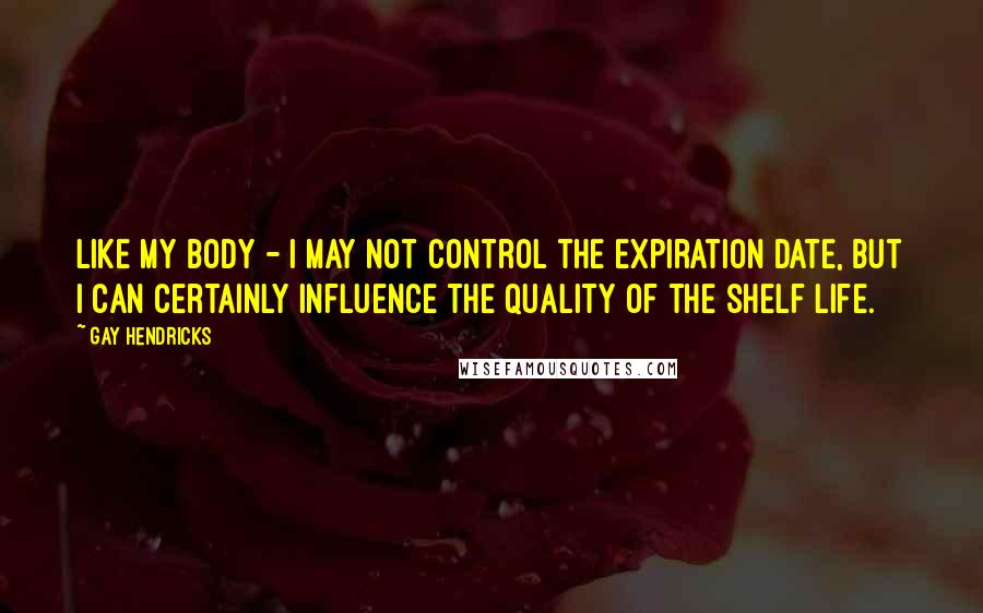 Gay Hendricks Quotes: Like my body - I may not control the expiration date, but I can certainly influence the quality of the shelf life.