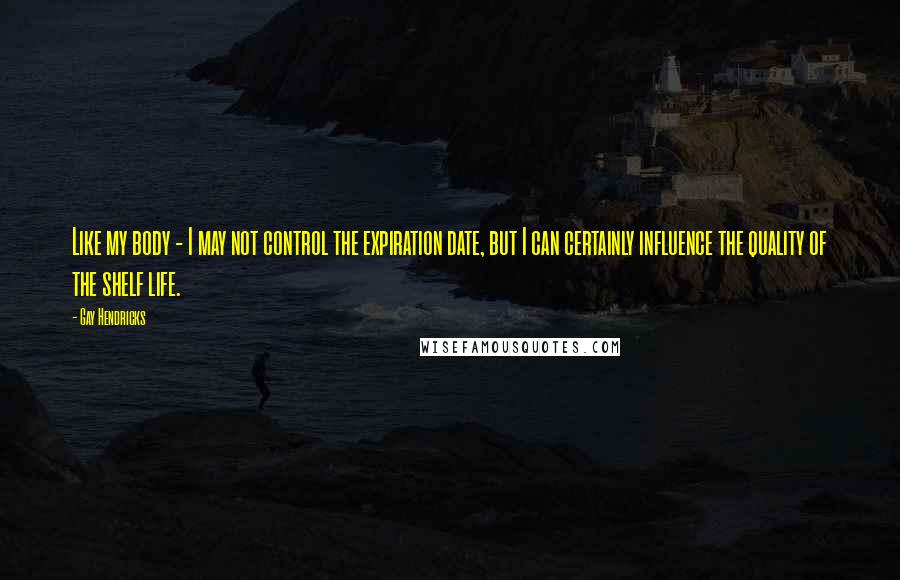 Gay Hendricks Quotes: Like my body - I may not control the expiration date, but I can certainly influence the quality of the shelf life.