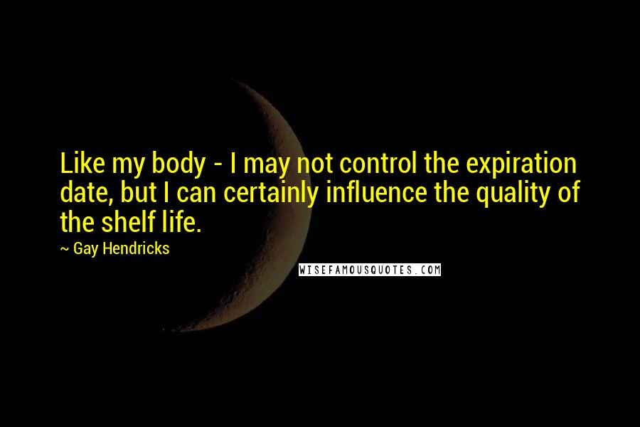 Gay Hendricks Quotes: Like my body - I may not control the expiration date, but I can certainly influence the quality of the shelf life.