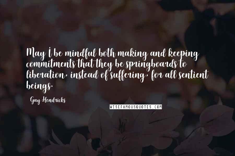 Gay Hendricks Quotes: May I be mindful both making and keeping commitments that they be springboards to liberation, instead of suffering, for all sentient beings.