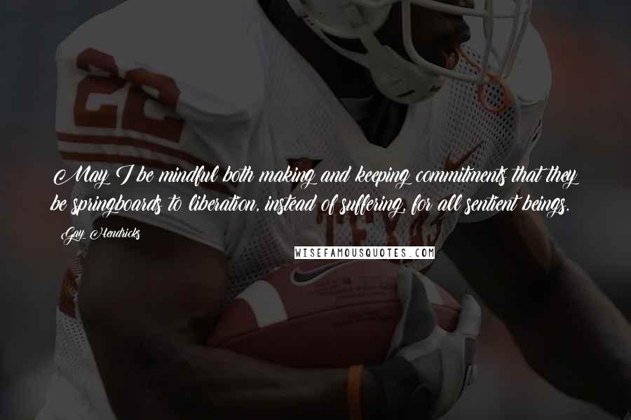 Gay Hendricks Quotes: May I be mindful both making and keeping commitments that they be springboards to liberation, instead of suffering, for all sentient beings.