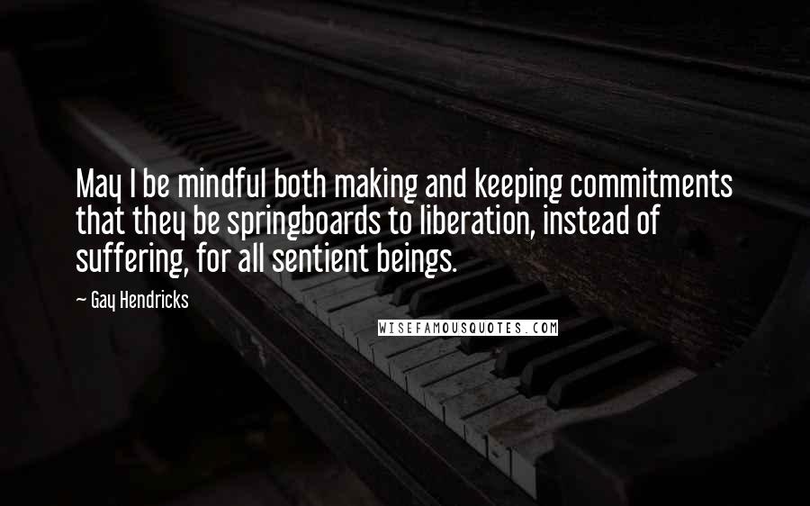 Gay Hendricks Quotes: May I be mindful both making and keeping commitments that they be springboards to liberation, instead of suffering, for all sentient beings.