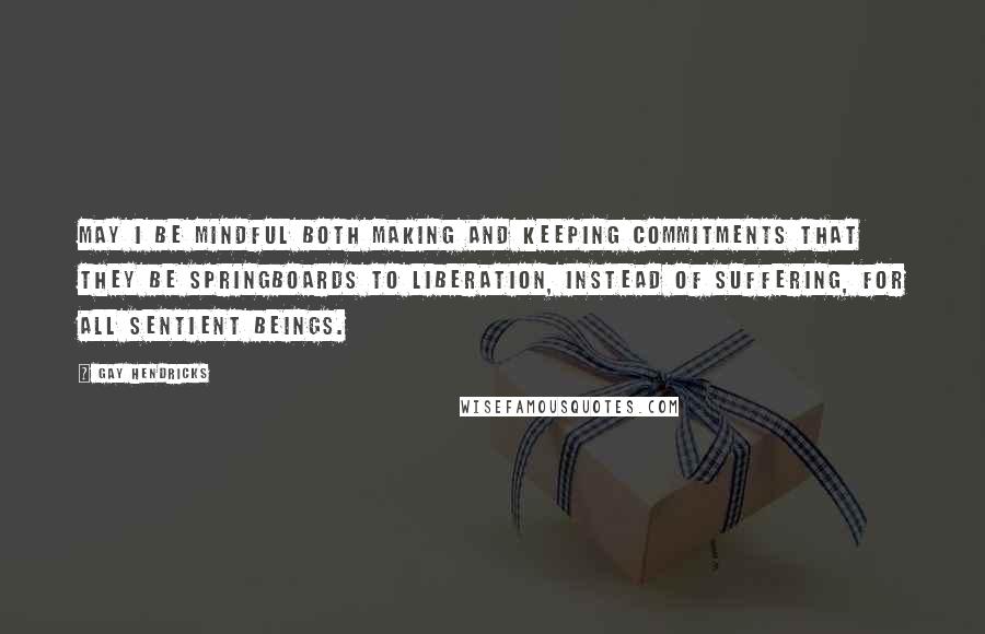 Gay Hendricks Quotes: May I be mindful both making and keeping commitments that they be springboards to liberation, instead of suffering, for all sentient beings.