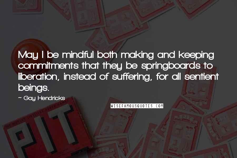 Gay Hendricks Quotes: May I be mindful both making and keeping commitments that they be springboards to liberation, instead of suffering, for all sentient beings.