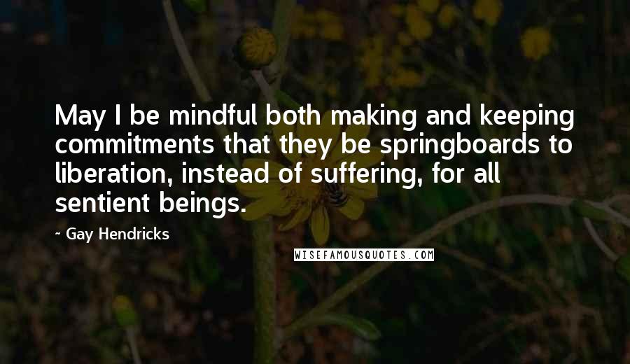 Gay Hendricks Quotes: May I be mindful both making and keeping commitments that they be springboards to liberation, instead of suffering, for all sentient beings.