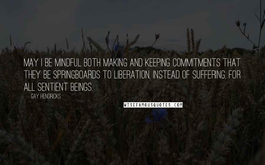 Gay Hendricks Quotes: May I be mindful both making and keeping commitments that they be springboards to liberation, instead of suffering, for all sentient beings.