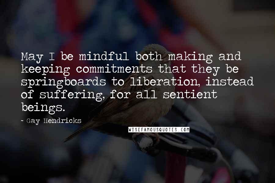 Gay Hendricks Quotes: May I be mindful both making and keeping commitments that they be springboards to liberation, instead of suffering, for all sentient beings.