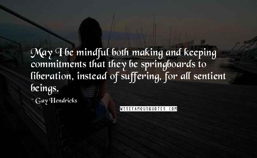 Gay Hendricks Quotes: May I be mindful both making and keeping commitments that they be springboards to liberation, instead of suffering, for all sentient beings.