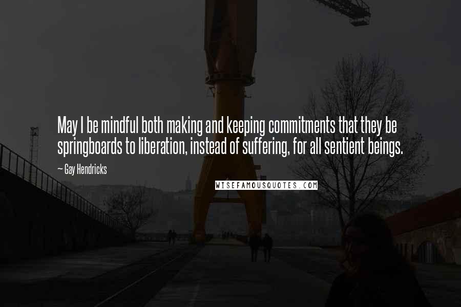 Gay Hendricks Quotes: May I be mindful both making and keeping commitments that they be springboards to liberation, instead of suffering, for all sentient beings.