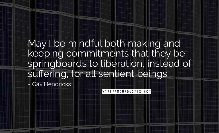 Gay Hendricks Quotes: May I be mindful both making and keeping commitments that they be springboards to liberation, instead of suffering, for all sentient beings.