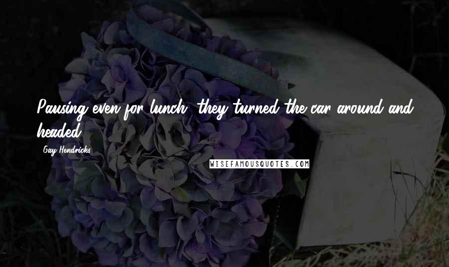 Gay Hendricks Quotes: Pausing even for lunch, they turned the car around and headed