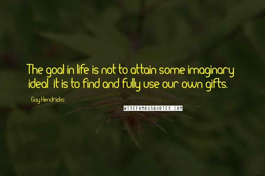 Gay Hendricks Quotes: The goal in life is not to attain some imaginary ideal; it is to find and fully use our own gifts.