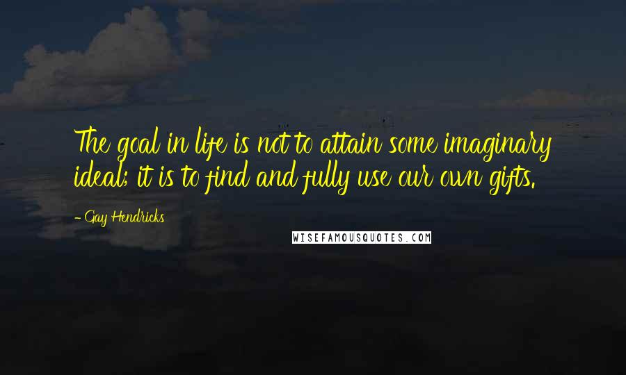 Gay Hendricks Quotes: The goal in life is not to attain some imaginary ideal; it is to find and fully use our own gifts.