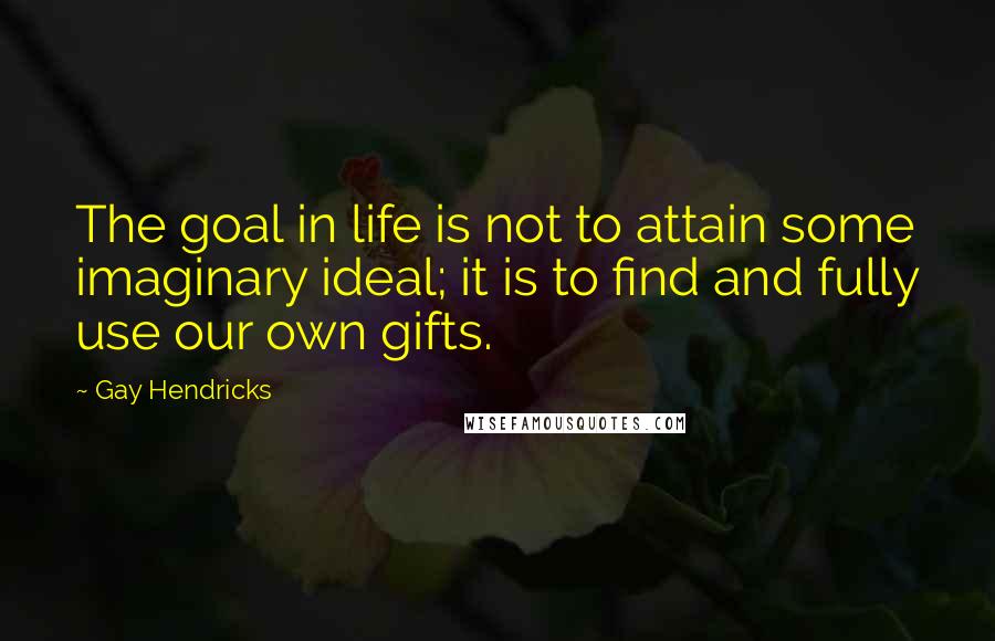 Gay Hendricks Quotes: The goal in life is not to attain some imaginary ideal; it is to find and fully use our own gifts.