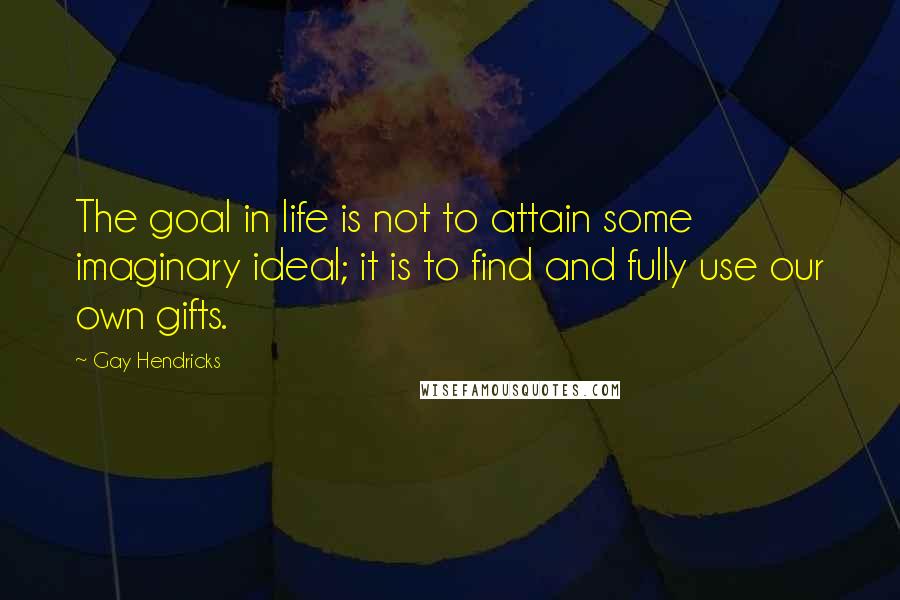 Gay Hendricks Quotes: The goal in life is not to attain some imaginary ideal; it is to find and fully use our own gifts.