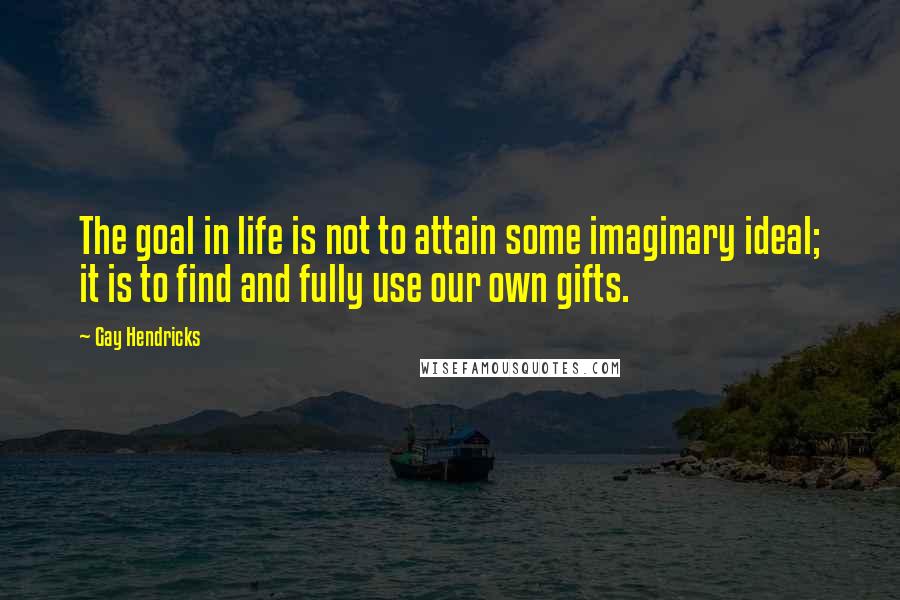 Gay Hendricks Quotes: The goal in life is not to attain some imaginary ideal; it is to find and fully use our own gifts.