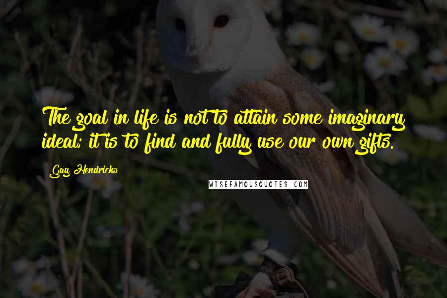 Gay Hendricks Quotes: The goal in life is not to attain some imaginary ideal; it is to find and fully use our own gifts.