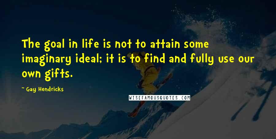 Gay Hendricks Quotes: The goal in life is not to attain some imaginary ideal; it is to find and fully use our own gifts.